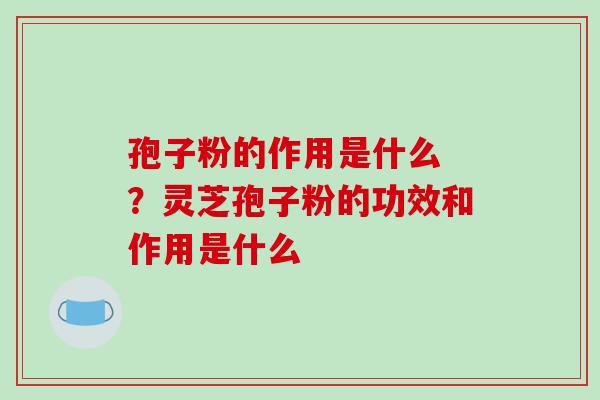 孢子粉的作用是什么 ？灵芝孢子粉的功效和作用是什么
