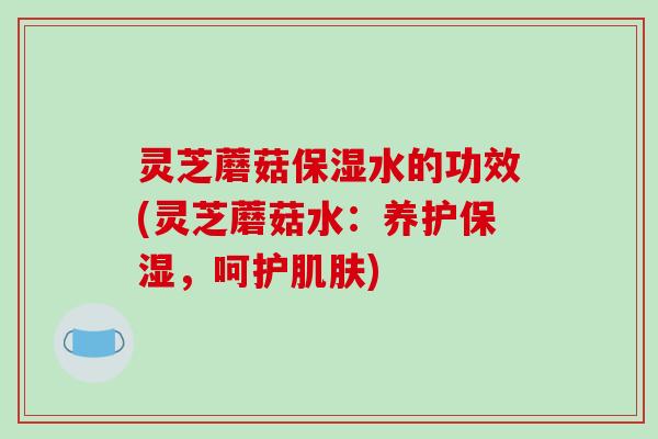 灵芝蘑菇保湿水的功效(灵芝蘑菇水：养护保湿，呵护)