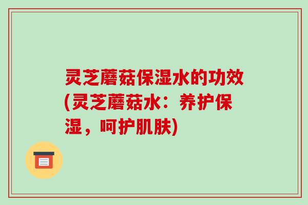 灵芝蘑菇保湿水的功效(灵芝蘑菇水:养护保湿,呵护) 灵芝蘑菇保湿水的功效(灵芝蘑菇水:养护保湿,呵护)