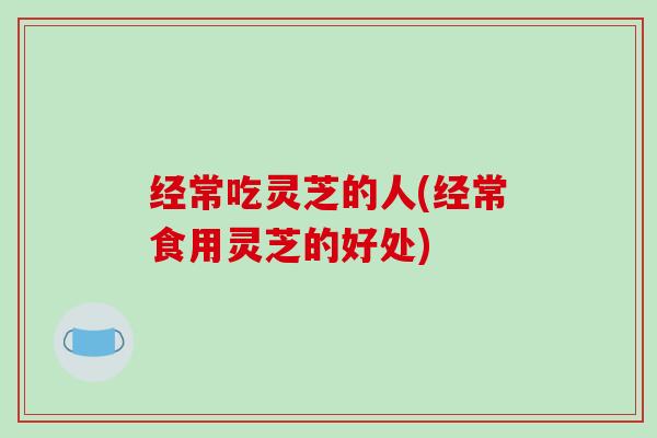 经常吃灵芝的人(经常食用灵芝的好处)