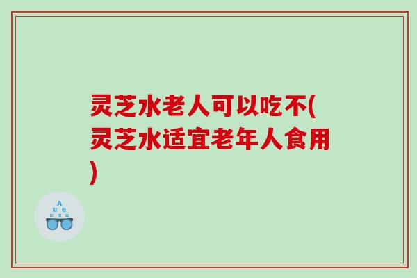 灵芝水老人可以吃不(灵芝水适宜老年人食用)