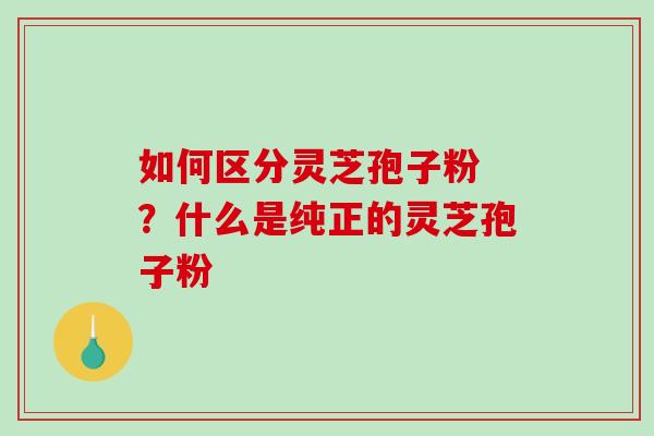 如何区分灵芝孢子粉 ？什么是纯正的灵芝孢子粉