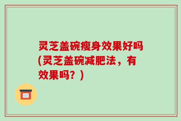 灵芝盖碗瘦身效果好吗(灵芝盖碗法，有效果吗？)