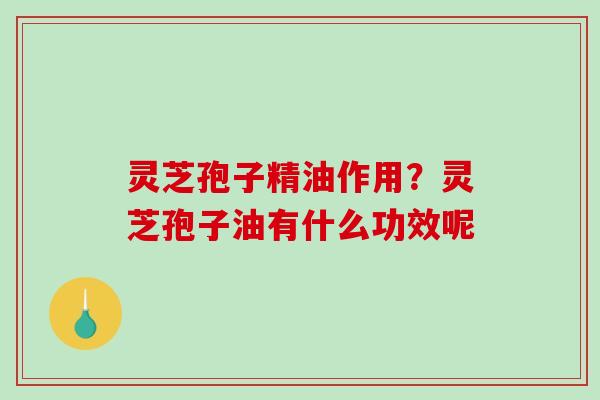 灵芝孢子精油作用?灵芝孢子油有什么功效呢 灵芝孢子精油作用?灵芝孢子油有什么功效呢