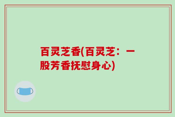 百灵芝香(百灵芝:一股芳香抚慰身心) 百灵芝香(百灵芝:一股芳香抚慰身心)