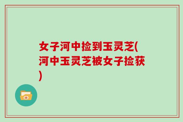 女子河中捡到玉灵芝(河中玉灵芝被女子捡获) 女子河中捡到玉灵芝(河中玉灵芝被女子捡获)