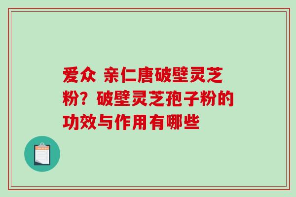 爱众 亲仁唐破壁灵芝粉？破壁灵芝孢子粉的功效与作用有哪些