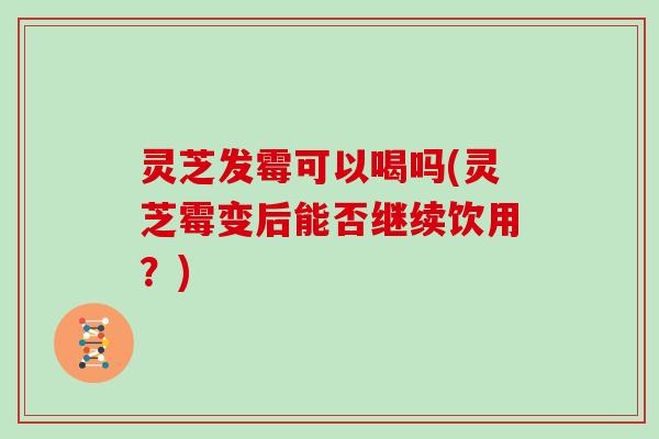 灵芝发霉可以喝吗(灵芝霉变后能否继续饮用?) 灵芝发霉可以喝吗(灵芝霉变后能否继续饮用?)