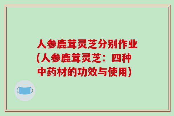 人参鹿茸灵芝分别作业(人参鹿茸灵芝:四种材的功效与使用) 人参鹿茸灵芝分别作业(人参鹿茸灵芝:四种材的功效与使用)