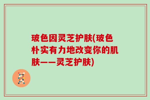 玻色因灵芝护肤(玻色朴实有力地改变你的——灵芝护肤)