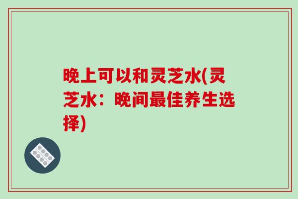晚上可以和灵芝水(灵芝水:晚间佳养生选择) 晚上可以和灵芝水(灵芝水:晚间佳养生选择)