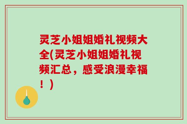 灵芝小姐姐婚礼视频大全(灵芝小姐姐婚礼视频汇总，感受浪漫幸福！)
