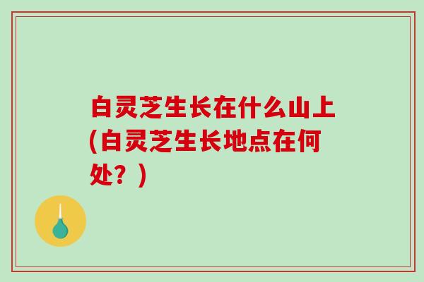 白灵芝生长在什么山上(白灵芝生长地点在何处？)