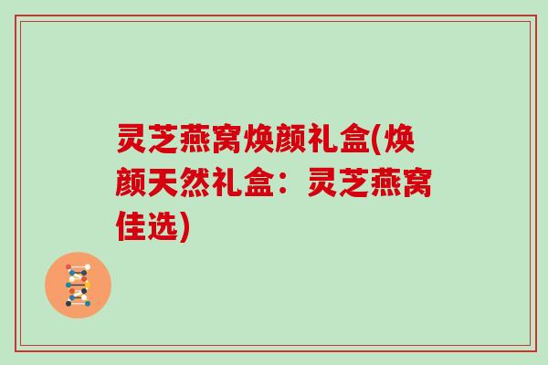 灵芝燕窝焕颜礼盒(焕颜天然礼盒：灵芝燕窝佳选)