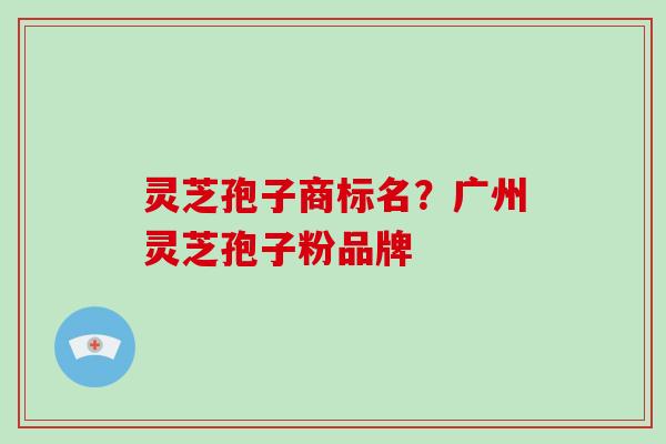 灵芝孢子商标名？广州灵芝孢子粉品牌