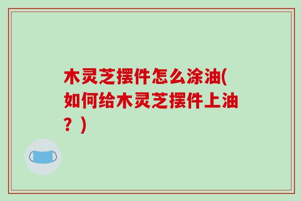 木灵芝摆件怎么涂油(如何给木灵芝摆件上油？)