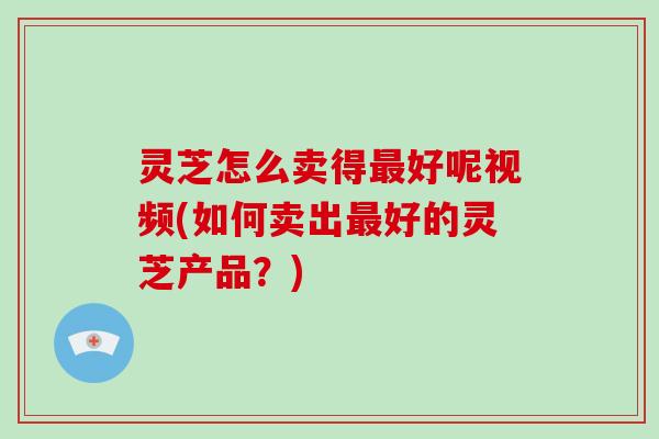 灵芝怎么卖得好呢视频(如何卖出好的灵芝产品？)