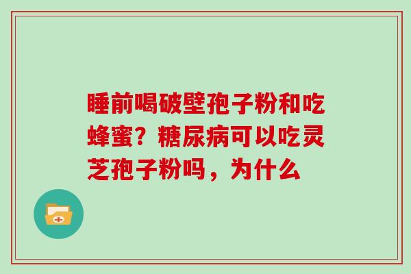 睡前喝破壁孢子粉和吃蜂蜜?可以吃灵芝孢子粉吗,为什么 睡前喝破壁孢子粉和吃蜂蜜?可以吃灵芝孢子粉吗,为什么