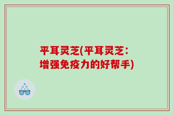 平耳灵芝(平耳灵芝:增强免疫力的好帮手) 平耳灵芝(平耳灵芝:增强免疫力的好帮手)