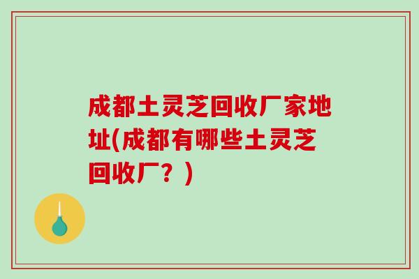 成都土灵芝回收厂家地址(成都有哪些土灵芝回收厂?) 成都土灵芝回收厂家地址(成都有哪些土灵芝回收厂?)