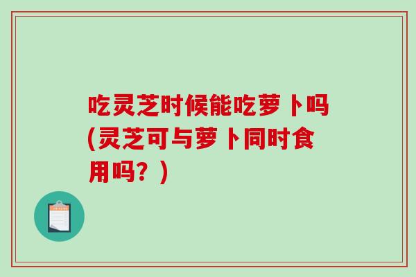 吃灵芝时候能吃萝卜吗(灵芝可与萝卜同时食用吗？)