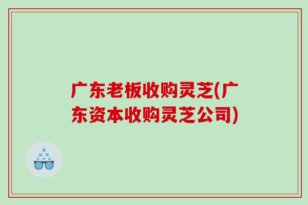 广东老板收购灵芝(广东资本收购灵芝公司) 广东老板收购灵芝(广东资本收购灵芝公司)