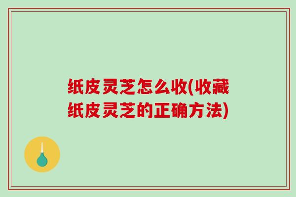 纸皮灵芝怎么收(收藏纸皮灵芝的正确方法)