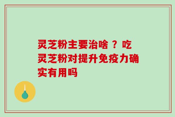灵芝粉主要啥 ？吃灵芝粉对提升免疫力确实有用吗