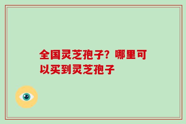 全国灵芝孢子？哪里可以买到灵芝孢子
