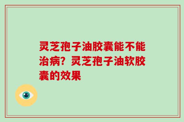 灵芝孢子油胶囊能不能？灵芝孢子油软胶囊的效果