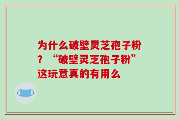 为什么破壁灵芝孢子粉?“破壁灵芝孢子粉”这玩意真的有用么 为什么破壁灵芝孢子粉?“破壁灵芝孢子粉”这玩意真的有用么