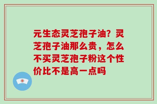 元生态灵芝孢子油？灵芝孢子油那么贵，怎么不买灵芝孢子粉这个性价比不是高一点吗
