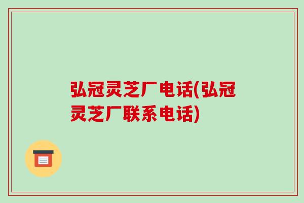 弘冠灵芝厂电话(弘冠灵芝厂联系电话)