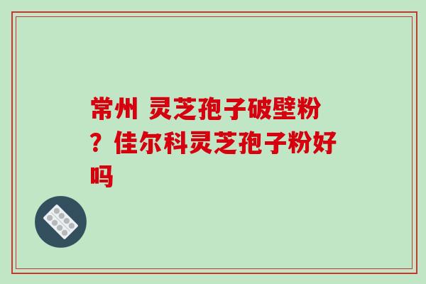 常州 灵芝孢子破壁粉？佳尔科灵芝孢子粉好吗