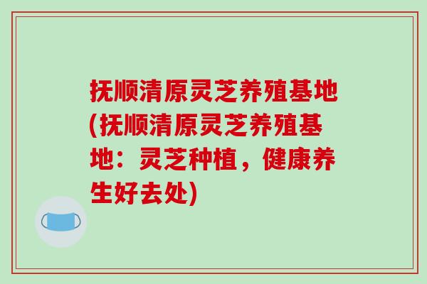 抚顺清原灵芝养殖基地(抚顺清原灵芝养殖基地：灵芝种植，健康养生好去处)
