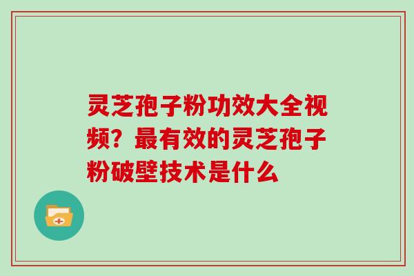 灵芝孢子粉功效大全视频？有效的灵芝孢子粉破壁技术是什么