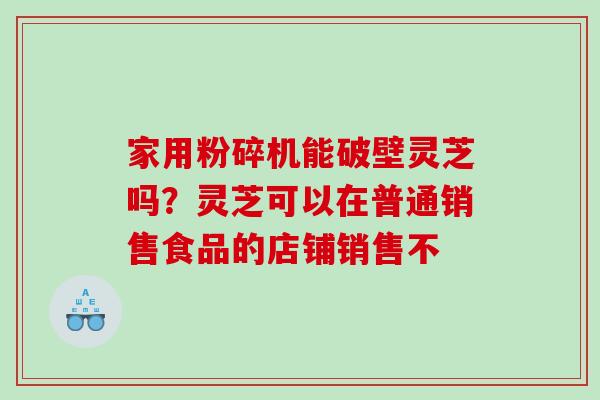 家用粉碎机能破壁灵芝吗？灵芝可以在普通销售食品的店铺销售不