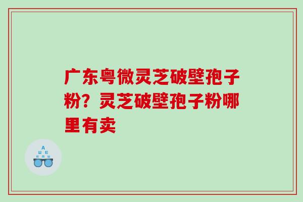 广东粤微灵芝破壁孢子粉？灵芝破壁孢子粉哪里有卖