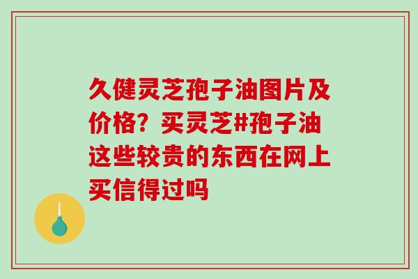 久健灵芝孢子油图片及价格？买灵芝#孢子油这些较贵的东西在网上买信得过吗