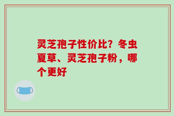 灵芝孢子性价比?冬虫夏草、灵芝孢子粉,哪个更好 灵芝孢子性价比?冬虫夏草、灵芝孢子粉,哪个更好