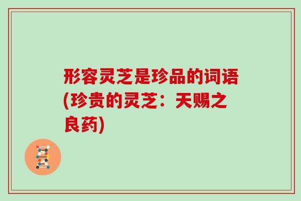 形容灵芝是珍品的词语(珍贵的灵芝：天赐之良药)