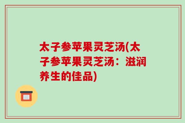 太子参苹果灵芝汤(太子参苹果灵芝汤:滋润养生的佳品) 太子参苹果灵芝汤(太子参苹果灵芝汤:滋润养生的佳品)