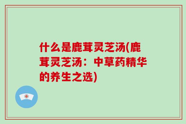 什么是鹿茸灵芝汤(鹿茸灵芝汤：中草药精华的养生之选)