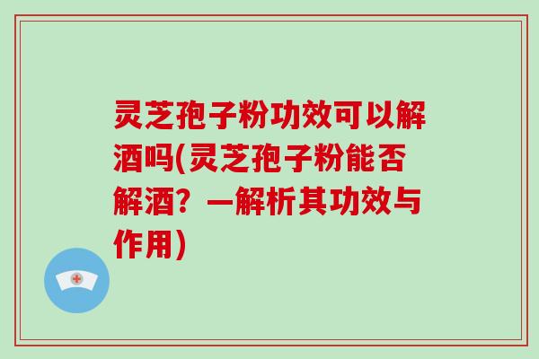 灵芝孢子粉功效可以解酒吗(灵芝孢子粉能否解酒？—解析其功效与作用)
