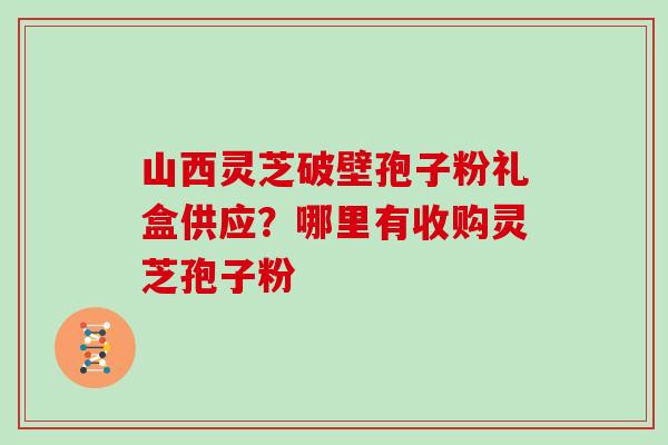山西灵芝破壁孢子粉礼盒供应？哪里有收购灵芝孢子粉