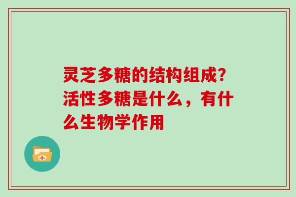 灵芝多糖的结构组成？活性多糖是什么，有什么生物学作用