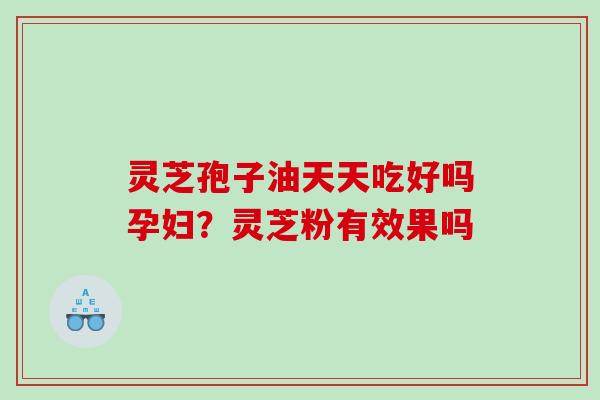 灵芝孢子油天天吃好吗孕妇?灵芝粉有效果吗 灵芝孢子油天天吃好吗孕妇?灵芝粉有效果吗