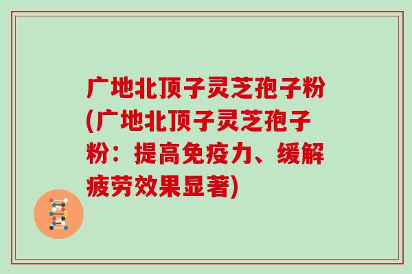 广地北顶子灵芝孢子粉(广地北顶子灵芝孢子粉:提高免疫力、缓解疲劳效果显著) 广地北顶子灵芝孢子粉(广地北顶子灵芝孢子粉:提高免疫力、缓解疲劳效果显著)