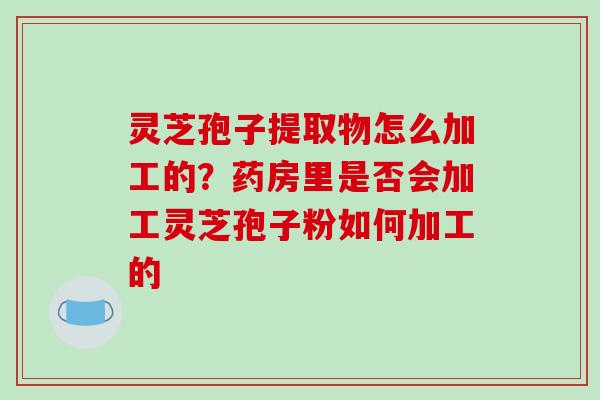 灵芝孢子提取物怎么加工的?药房里是否会加工灵芝孢子粉如何加工的 灵芝孢子提取物怎么加工的?药房里是否会加工灵芝孢子粉如何加工的