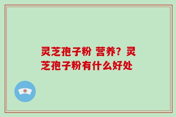 灵芝孢子粉 营养？灵芝孢子粉有什么好处